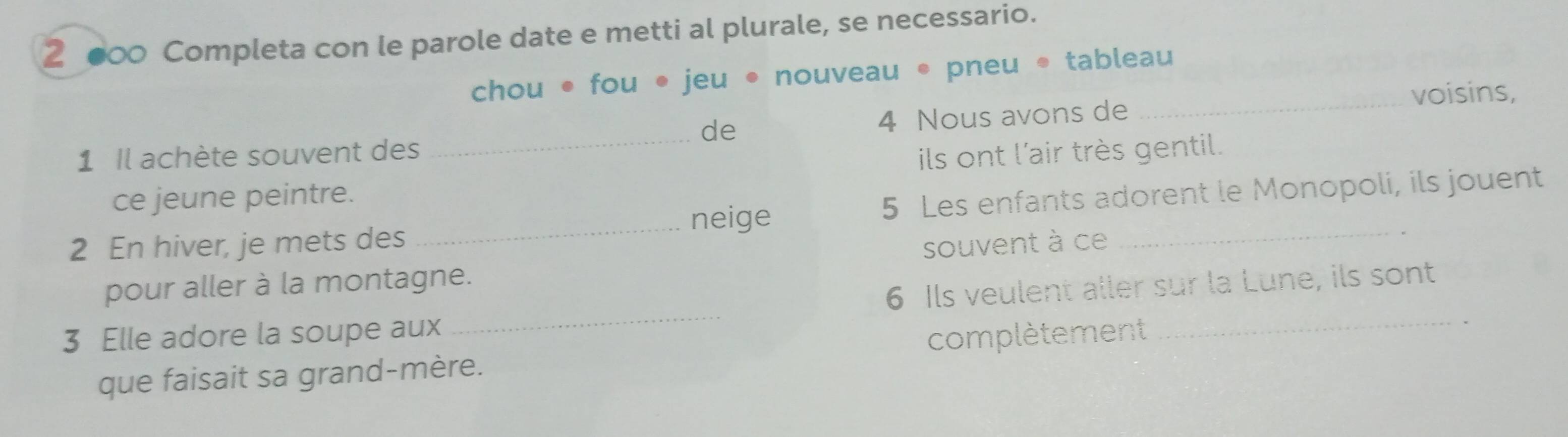 2 ●00 Completa con le parole date e metti al plurale, se necessario. 
chou • fou • jeu • nouveau • pneu • tableau 
_voisins, 
de 
1 Il achète souvent des _ 4 Nous avons de 
ce jeune peintre. ils ont l'air très gentil. 
2 En hiver, je mets des _ 5 Les enfants adorent le Monopoli, ils jouent 
neige 
pour aller à la montagne. souvent à ce 
3 Elle adore la soupe aux _ 6 Ils veulent aller sur la Lune, ils sont 
que faisait sa grand-mère. complètement