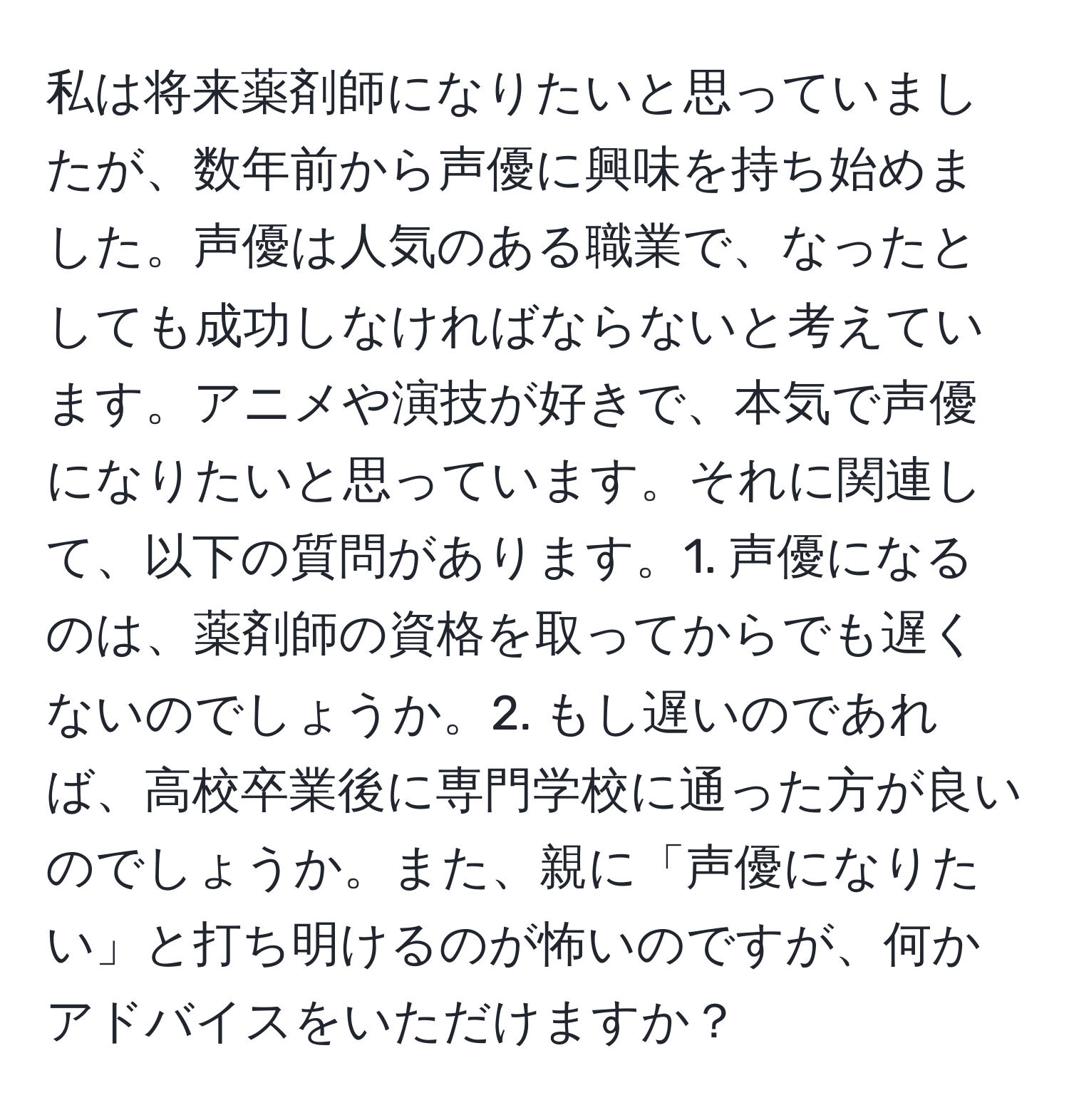 私は将来薬剤師になりたいと思っていましたが、数年前から声優に興味を持ち始めました。声優は人気のある職業で、なったとしても成功しなければならないと考えています。アニメや演技が好きで、本気で声優になりたいと思っています。それに関連して、以下の質問があります。1. 声優になるのは、薬剤師の資格を取ってからでも遅くないのでしょうか。2. もし遅いのであれば、高校卒業後に専門学校に通った方が良いのでしょうか。また、親に「声優になりたい」と打ち明けるのが怖いのですが、何かアドバイスをいただけますか？