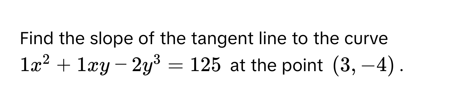 Find the slope of the tangent line to the curve $1x^2 + 1xy - 2y^3 = 125$ at the point $(3, -4)$.