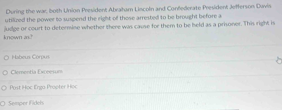 During the war, both Union President Abraham Lincoln and Confederate President Jefferson Davis
utilized the power to suspend the right of those arrested to be brought before a
judge or court to determine whether there was cause for them to be held as a prisoner. This right is
known as?
Habeus Corpus
Clementia Exceesum
Post Hoc Ergo Propter Hoc
Semper Fidels