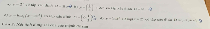 a) y=2^x có tập xác định D=R b ) y=( 1/3 )'+2e^x có tập xác định D=R
c) y=log _2(x-3x^2) có tập xác định D=(0; 1/3 )S d) y=ln x^2+3log (x+2) có tập xác định D=(-2;+∈fty ) D
Câu 2: Xét tính đúng sai của các mệnh đề sau