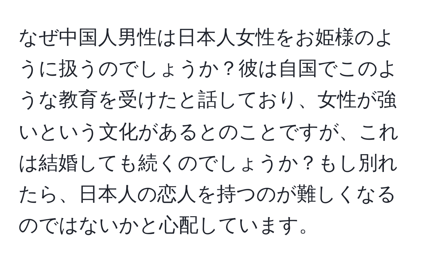 なぜ中国人男性は日本人女性をお姫様のように扱うのでしょうか？彼は自国でこのような教育を受けたと話しており、女性が強いという文化があるとのことですが、これは結婚しても続くのでしょうか？もし別れたら、日本人の恋人を持つのが難しくなるのではないかと心配しています。