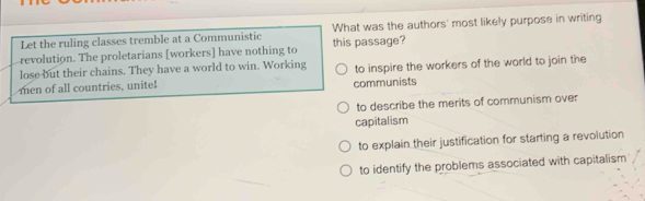 Let the ruling classes tremble at a Communistic What was the authors' most likely purpose in writing
revolution. The proletarians [workers] have nothing to this passage?
lose but their chains. They have a world to win. Working to inspire the workers of the world to join the
men of all countries, unite! communists
to describe the merits of communism over
capitalism
to explain their justification for starting a revolution
to identify the problems associated with capitalism