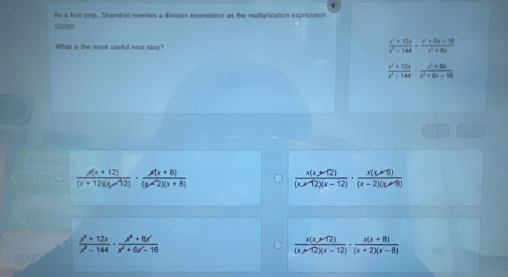 As a first step, Shandrel rewrites a division expression as the multiplication expression
What is the most useful next step?
 (x^2+12x)/x^2-144 + (x^2+8x-10)/x^2+8x 
 (x^2+12x)/x^2-144 ·  (x^2+8x)/x^2+8x-16 
 (x(x+12))/(x+12)(x-12) ·  (x(x+8))/(x-2)(x+8) 
 (x(x-12))/(x-12)(x-12) ·  (x(x-8))/(x-2)(x-8) 
 (x^2+12x)/x^2-144 ·  (x^2+8x)/x^2+6x-16 
 (x(x-12))/(x-12)(x-12) ·  (x(x+8))/(x+2)(x-8) 