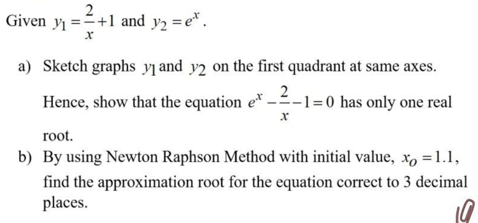 Given y_1= 2/x +1 and y_2=e^x. 
a) Sketch graphs y and y_2 on the first quadrant at same axes. 
Hence, show that the equation e^x- 2/x -1=0 has only one real 
root. 
b) By using Newton Raphson Method with initial value, x_O=1.1, 
find the approximation root for the equation correct to 3 decimal 
places. 
U