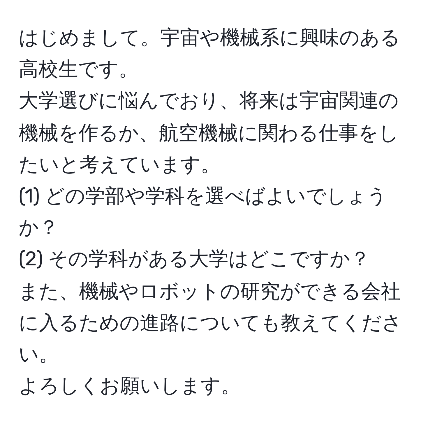はじめまして。宇宙や機械系に興味のある高校生です。  
大学選びに悩んでおり、将来は宇宙関連の機械を作るか、航空機械に関わる仕事をしたいと考えています。  
(1) どの学部や学科を選べばよいでしょうか？  
(2) その学科がある大学はどこですか？  
また、機械やロボットの研究ができる会社に入るための進路についても教えてください。  
よろしくお願いします。