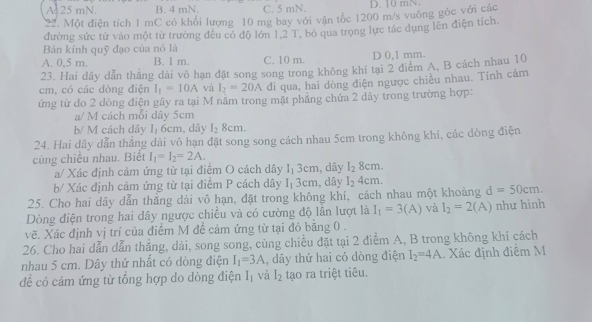 A. 25 mN. B. 4 mN. C. 5 mN. D. 10 mN.
22. Một điện tích 1 mC có khối lượng 10 mg bay với vận tốc 1200 m/s vuông góc với các
đường sức từ vào một từ trường đều có độ lớn 1,2 T, bỏ qua trọng lực tác dụng lên điện tích.
Bán kính quỹ đạo của nó là
A. 0,5 m. B. 1 m. C. 10 m. D 0,1 mm.
23. Hai dây dẫn thẳng dài vô hạn đặt song song trong không khí tại 2 điểm A, B cách nhau 10
cm, có các dòng điện I_1=10A và I_2=20A đi qua, hai dòng điện ngược chiều nhau. Tính cảm
ứng từ do 2 dòng điện gây ra tại M nằm trong mặt phẳng chứa 2 dây trong trường hợp:
a/ M cách mỗi dây 5cm
b/ M cách dây I_1 6cm, dây I_28cm.
24. Hai dây dẫn thẳng dài vô hạn đặt song song cách nhau 5cm trong không khí, các dòng điện
cùng chiều nhau. Biết I_1=I_2=2A.
a/ Xác định cảm ứng từ tại điểm O cách dây I_13cm , dây I_28cm.
b/ Xác định cảm ứng từ tại điểm P cách dây I_13cm , dây I_2 4cm
25. Cho hai dây dẫn thăng dài vô hạn, đặt trong không khí, cách nhau một khoảng d=50cm.
Dòng điện trong hai dây ngược chiều và có cường độ lần lượt là I_1=3(A) và I_2=2(A) như hình
vẽ. Xác định vị trí của điểm M để cảm ứng từ tại đó bằng 0 .
26. Cho hai dẫn dẫn thắng, dài, song song, cùng chiều đặt tại 2 điểm A, B trong không khí cách
nhau 5 cm. Dây thứ nhất có dòng điện I_1=3A , dây thứ hai có dòng điện I_2=4A 1. Xác định điểm M
để có cảm ứng từ tổng hợp do dòng điện I_1 và I_2 tạo ra triệt tiêu.