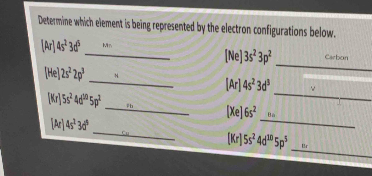 Determine which element is being represented by the electron configurations below. 

nr) 4s^23d^5 Mn 
_ 
_[Ne] 3s^23p^2 Carbon 
_
[He]2s^22p^3 N 
[Ar] 4s^23d^3
_V 
_
[Kr]5s^24d^(10)5p^2 Ph 
[Xe] 6s^2 Ba 
_
[Ar]4s^23d^9
_ 
_
[Kr]5s^24d^(10)5p^5 Br