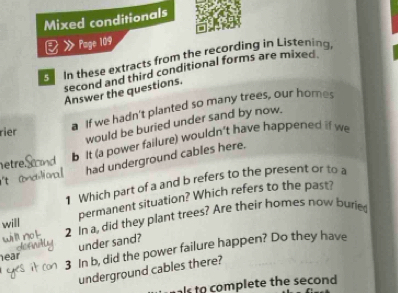 Mixed conditionals 
》 Page 109 
In these extracts from the recording in Listening 
second and third conditional forms are mixed. 
Answer the questions. 
a If we hadn't planted so many trees, our homes 
rier 
would be buried under sand by now. 
b It (a power failure) wouldn't have happened if we 
etre 
had underground cables here. 
t 
1 Which part of a and b refers to the present or to a 
will permanent situation? Which refers to the past? 
2 in a, did they plant trees? Are their homes now burie 
under sand? 
3 In b, did the power failure happen? Do they have 
ear 
underground cables there? 
als to complete the second