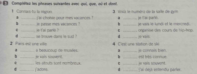 ε Complétez les phrases suivantes avec qui, que, où et dont.
1 Connais-tu la région 3 Voilà le numéro de la salle de gym
a _ jai choisie pour mes vacances ? a _je t'ai parlé.
b _je passe mes vacances ? b _je vais le lundi et le mercredi.
C _je l'ai parlé C _organise des cours de hip-hop.
d _se trouve dans le sud ? d _je vais.
2 Paris est une ville 4 C'est une station de ski
a _a beaucoup de musées. a _je connais bíen.
b _je vais souvent. b _est très connue.
C _les atouts sont nombreux. C _je vais souvent.
d _j'adore. d _ j'ai déj entendu parler.