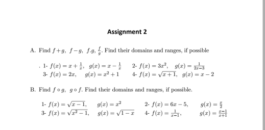 Assignment 2 
A. Find f+g, f-g, f· g,  f/g . Find their domains and ranges, if possible 
1- f(x)=x+ 1/x , g(x)=x- 1/x  2- f(x)=3x^2, g(x)= 1/2x-3 
3- f(x)=2x, g(x)=x^2+1 4- f(x)=sqrt(x+1), g(x)=x-2
B. Find fcirc g, gcirc f. Find their domains and ranges, if possible. 
1- f(x)=sqrt(x-1), g(x)=x^2 2- f(x)=6x-5, □  □  g(x)= x/2 
3- f(x)=sqrt(x^2-1), g(x)=sqrt(1-x) 4- f(x)= 1/x-1 , g(x)= (x-1)/x+1 