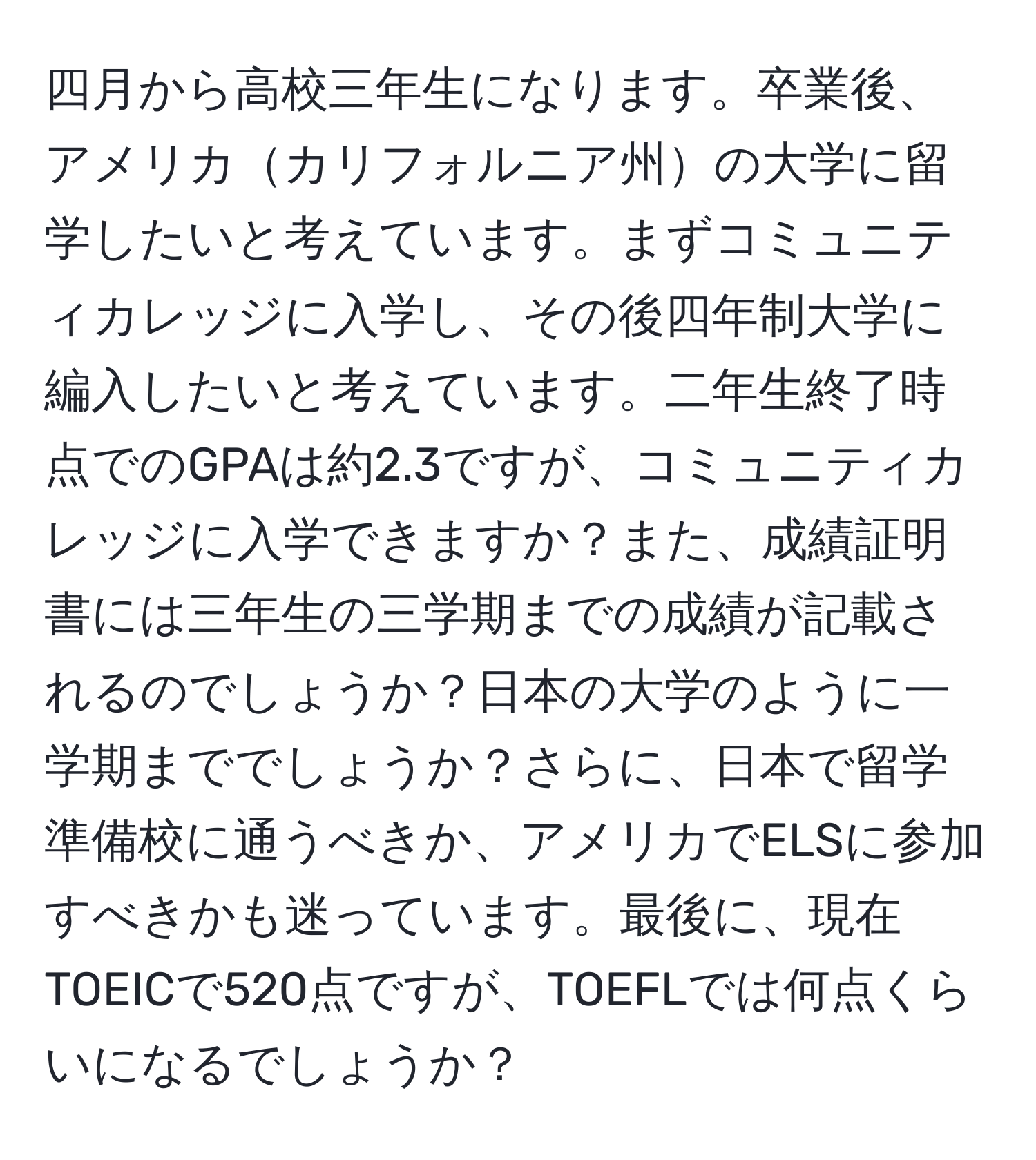 四月から高校三年生になります。卒業後、アメリカカリフォルニア州の大学に留学したいと考えています。まずコミュニティカレッジに入学し、その後四年制大学に編入したいと考えています。二年生終了時点でのGPAは約2.3ですが、コミュニティカレッジに入学できますか？また、成績証明書には三年生の三学期までの成績が記載されるのでしょうか？日本の大学のように一学期まででしょうか？さらに、日本で留学準備校に通うべきか、アメリカでELSに参加すべきかも迷っています。最後に、現在TOEICで520点ですが、TOEFLでは何点くらいになるでしょうか？