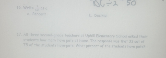 Write  5/200  as a
a. Percent b. Decimal
17. All three second-grade teachers at Uphill Elementary School asked their
students how many have pets at home. The response was that 33 out of
75 of the students have pets. What percent of the students have pets?