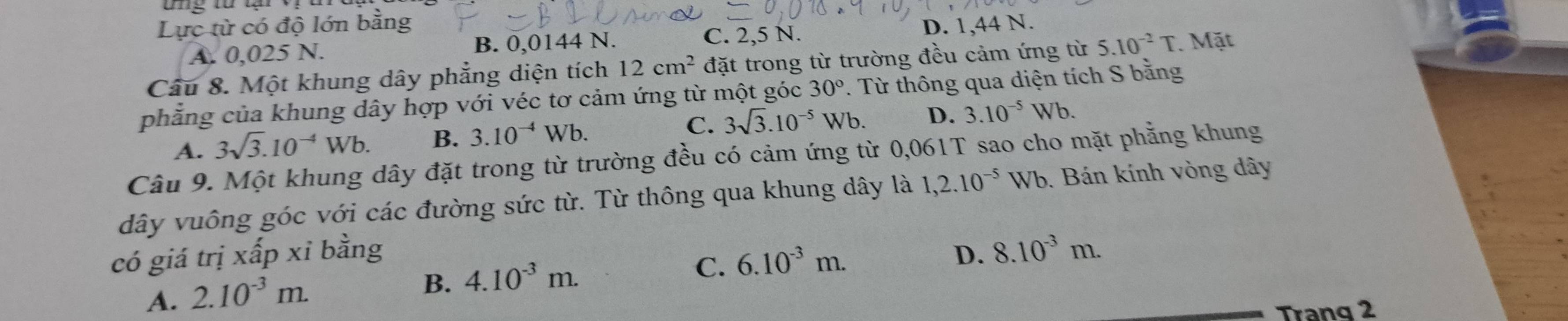 ung từ tạ
Lực từ có độ lớn bằng D. 1,44 N.
A. 0,025 N. B. 0,0144 N. C. 2,5 N.
Câu 8. Một khung dây phẳng diện tích 12cm^2 đặt trong từ trường đều cảm ứng từ 5.10^(-2)T. Mặt
phẳng của khung dây hợp với véc tơ cảm ứng từ một góc 30°. Từ thông qua diện tích S bằng
A. 3sqrt(3).10^(-4)Wb. B. 3.10^(-4) Wb. C. 3sqrt(3).10^(-5)Wb. D. 3.10^(-5)Wb. 
Câu 9. Một khung dây đặt trong từ trường đều có cảm ứng từ 0,061T sao cho mặt phẳng khung
dây vuông góc với các đường sức từ. Từ thông qua khung dây là 1,2.10^(-5) Wb. Bán kính vòng dây
có giá trị xấp xỉ bằng D. 8.10^(-3)m.
A. 2.10^(-3)m.
B. 4.10^(-3)m. C. 6.10^(-3)m. 
Trang 2