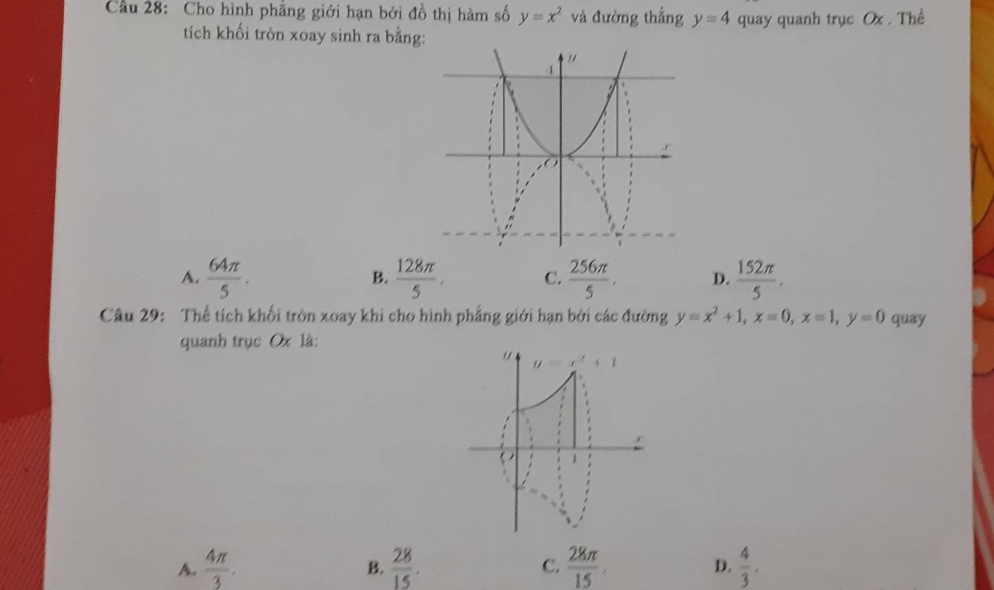 Cầu 28: Cho hình phẳng giới hạn bởi đồ thị hàm số y=x^2 và đường thắng y=4 quay quanh trục Ox . Thể
tích khối tròn xoay sinh ra bằng
A.  64π /5 .  128π /5 . C.  256π /5 . D.  152π /5 .
B.
Câu 29: Thể tích khối tròn xoay khi cho hình phẳng giới hạn bởi các đường y=x^2+1,x=0,x=1,y=0 quay
quanh trục Ox là:
A.  4π /3 .  28/15 .  28π /15  D.  4/3 .
B.
C.