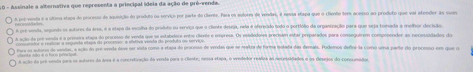 Assinale a alternativa que representa a principal ideia da ação de pré-venda.
A pré-venda é a última etapa do processo de aquisição do produto ou serviço por parte do cliente. Para os autores de vendas, é nessa etapa que o cliente tem acesso ao produto que vai atender às suas
necessidades.
A pré-venda, segundo os autores da área, é a etapa da escolha do produto ou serviço que o cliente deseja, nela é oferecido todo o portfólio da organização para que seja tomada a melhor decisão.
A ação da pré-venda é a primeira etapa do processo de venda que se estabelece entre cliente e empresa. Os vendedores precisam estar preparados para conseguirem compreender as necessidades do
consumidor e realizar a segunda etapa do processo: a efetiva venda do produto ou serviço.
Para os autores de vendas, a ação do pré-venda deve ser vista como a etapa do processo de vendas que se realiza de forma isolada das demais. Podemos defini-la como uma parte do processo em que o
cliente não é o foco principal.
A ação da pré-venda para os autores da área é a concretização da venda para o cliente; nessa etapa, o vendedor realiza as necessidades e os desejos do consumidor.