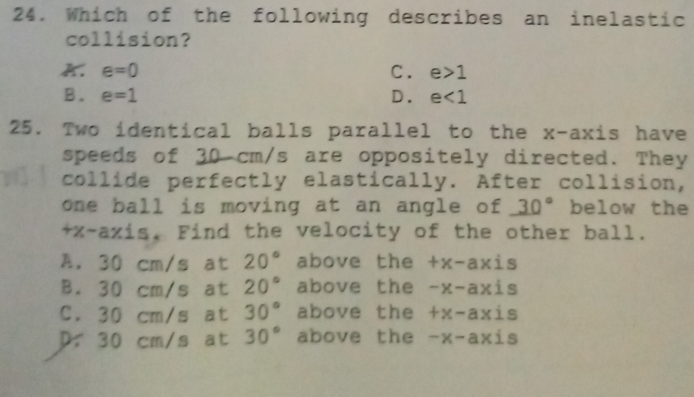 Which of the following describes an inelastic
collision?
e=0
C. e>1
B. e=1 D. e<1</tex> 
25. Two identical balls parallel to the x-axis have
speeds of 30 cm/s are oppositely directed. They
collide perfectly elastically. After collision,
one ball is moving at an angle of 30° below the
+x -axis. Find the velocity of the other ball.
A. 30 cm/s at 20° above the +x-ax = is
B. 30 cm/s at 20° above the -x-axi s
C. 30 cm/s at 30° above the +x-axi s
D. 30 cm/s at 30° above the -x-axis