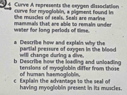 a 4 Curve A represents the oxygen dissociation 
curve for myoglobin, a pigment found in 
the muscles of seals. Seals are marine 
mammals that are able to remain under 
water for long perlods of time. 
a Describe how and explain why the 
partial pressure of oxygen in the blood 
will change during a dive. 
b Describe how the loading and unloading 
tensions of myoglobin differ from those 
of human haemoglobin. 
c Explain the advantage to the seal of 
having myoglobin present in its muscies.