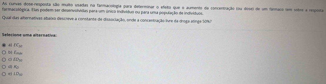 As curvas dose-resposta são muito usadas na farmacologia para determinar o efeito que o aumento da concentração (ou dose) de um fármaco tem sobre a resposta
farmacológica. Elas podem ser desenvolvidas para um único indivíduo ou para uma população de indivíduos.
Qual das alternativas abaixo descreve a constante de dissociação, onde a concentração livre da droga atinge 50%?
Selecione uma alternativa:
a) EC_50
b) Emáx
c) EDs0
d) Kp
e) LD50