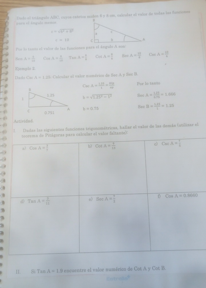 Dado el triángulo ABC, cuyos catetos miden 6 y 8 cm, calcular el valor de todas las funciones
para el ángulo menor.
c=sqrt(6^2+8^2)
c=10
Por lo tanto el valor de las funciones para el ángulo A son:
Sen A= 6/10  Cos A= 8/10  Tan A= 6/8  CotA= 8/6  Sec A= 10/8  CscA= 10/6 
Ejemplo 2.
Dado Csc A=1.25; Calcular el valor numérico de Sec A y Sec B.
CscA= (1.25)/1 = Hip/op  Por lo tanto
b=sqrt(1.25^2-1^2) Sec A= (1.25)/0.75 =1.666
b=0.75
Sec B= (1.25)/1 =1.25
Actividad.
I. Dadas las siguientes funciones trigonométricas, hallar el valor de las demás (utilizar el
l valor faltante):
II. Si Tan A=1.9 encuentre el valor numérico de Cot A y Cot B.