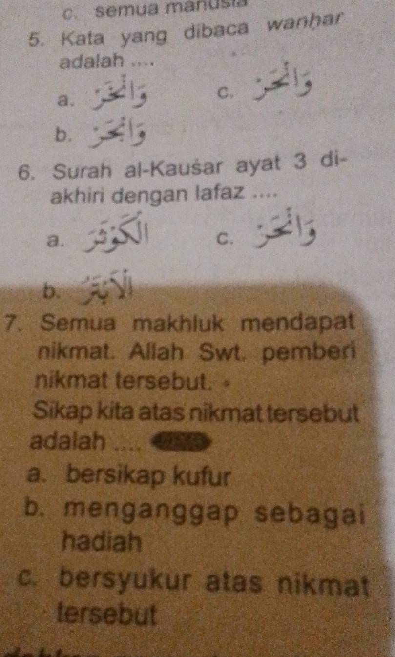 semua manusia
5. Kata yang dibaca wanhar
adalah ....
a.
C.
b.
6. Surah al-Kaušar ayat 3 di-
akhiri dengan lafaz ....
a.
C.
b.
7. Semua makhluk mendapat
nikmat. Allah Swt. pember
nikmat tersebut. 4
Sikap kita atas nikmat tersebut
adalah
a. bersikap kufur
b. menganggap sebagai
hadiah
c. bersyukur atas nikmat
tersebut