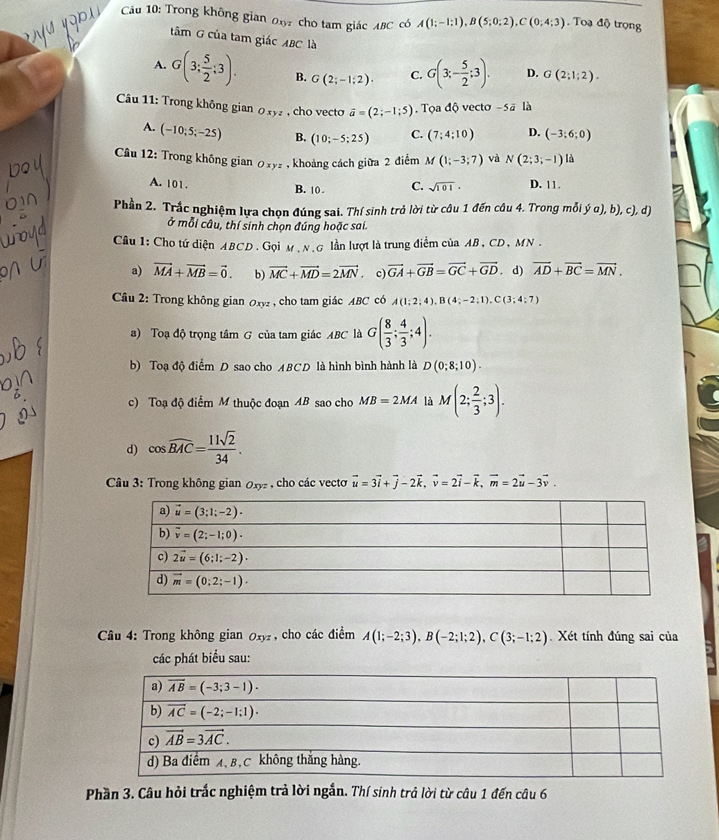 Trong không gian ox7 cho tam giác ABC có A(1;-1;1),B(5;0;2),C(0;4;3). Toạ độ trọng
tâm G của tam giác ABC là
A. G(3; 5/2 ;3). B. G(2;-1;2). C. G(3;- 5/2 ;3). D. G(2;1;2).
Câu 11: Trong không gian Oxyz , cho vecto vector a=(2;-1;5). Tọa độ vecto -5vector a là
A. (-10;5;-25) B. (10;-5;25) C. (7;4;10) D. (-3;6;0)
* Câu 12: Trong không gian Oxyz , khoảng cách giữa 2 điểm M(1;-3;7) và N(2;3;-1) là
A. 101. B. 10 .
C. sqrt(101)· D. 11.
Phần 2. Trắc nghiệm lựa chọn đúng sai. Thí sinh trả lời từ câu 1 đến câu 4. Trong mỗi ý α), b), c), d)
ở mỗi câu, thí sinh chọn đúng hoặc sai.
Câu 1: Cho tứ diện ABCD . Gọi M , N,G lần lượt là trung điểm của AB , CD, MN .
a) vector MA+vector MB=vector 0. b) vector MC+vector MD=2vector MN. c) vector GA+vector GB=vector GC+vector GD. d) vector AD+vector BC=vector MN.
Câu 2: Trong không gian 0xy2, cho tam giác ABC có A(1;2;4),B(4;-2;1),C(3;4;7)
a) Toạ độ trọng tâm G của tam giác ABC là G( 8/3 ; 4/3 ;4).
b) Toạ độ điểm D sao cho ABCD là hình bình hành là D(0;8;10).
c) Toạ độ điểm M thuộc đoạn AB sao cho MB=2MA là M(2; 2/3 ;3).
d) cos widehat BAC= 11sqrt(2)/34 .
Câu 3: Trong không gian 0xyz , cho các vecto vector u=3vector i+vector j-2vector k,vector v=2vector i-vector k,vector m=2vector u-3vector v.
* Câu 4: Trong không gian Oxyz , cho các điểm A(1;-2;3),B(-2;1;2),C(3;-1;2) Xét tính đúng sai của
các phát biểu sau:
Phần 3. Câu hỏi trắc nghiệm trả lời ngắn. Thí sinh trả lời từ câu 1 đến câu 6