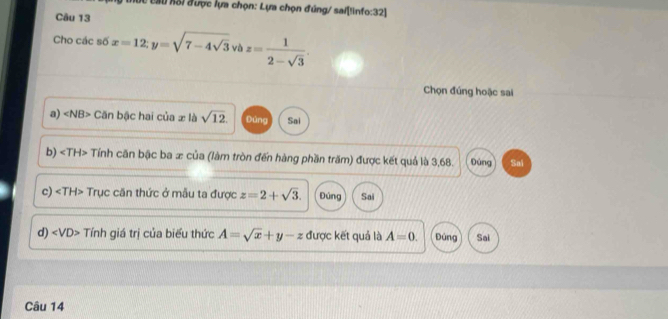 Độc cau Kổi được lựa chọn: Lựa chọn đúng/ sai[linfo:32]
Câu 13
Cho các số x=12; y=sqrt(7-4sqrt 3) và z= 1/2-sqrt(3) . 
Chọn đúng hoặc sai
a) ∠ NB> Căn bậc hai của x là sqrt(12). Đùng Sai
b) Tính căn bậc ba æ của (làm tròn đến hàng phần trăm) được kết quả là 3,68. Đúng Sai
c) Trục căn thức ở mẫu ta được z=2+sqrt(3). Đúng Sai
d) ∠ VD> Tính giá trị của biểu thức A=sqrt(x)+y-z được kết quả là A=0. Đúng Sai
Câu 14