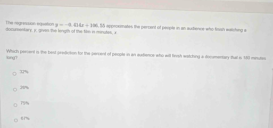 The regression equation y=-0.414x+106.55 approximates the percent of people in an audience who finish watching a
documentary, y, given the length of the film in minutes, x
Which percent is the best prediction for the percent of people in an audience who will finish watching a documentary that is 180 minutes
long?
32%
26%
75%
67%