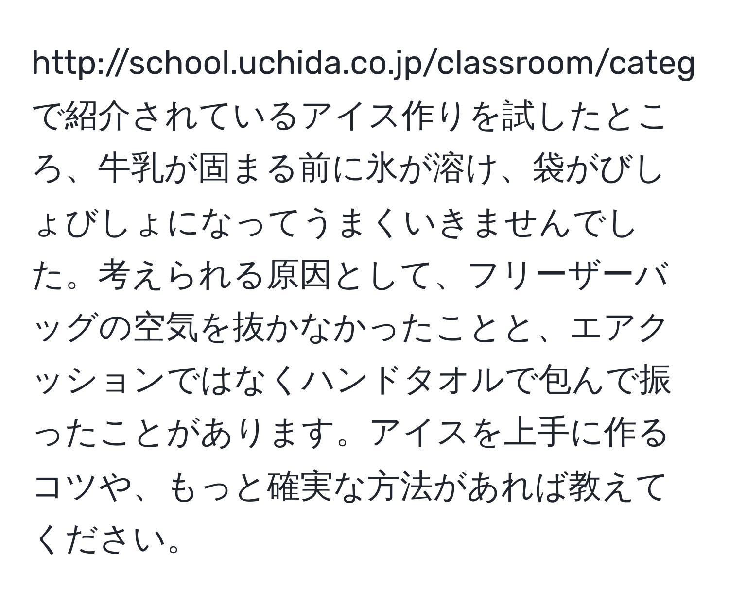 http://school.uchida.co.jp/classroom/category04/pdf/experiment27.pdfで紹介されているアイス作りを試したところ、牛乳が固まる前に氷が溶け、袋がびしょびしょになってうまくいきませんでした。考えられる原因として、フリーザーバッグの空気を抜かなかったことと、エアクッションではなくハンドタオルで包んで振ったことがあります。アイスを上手に作るコツや、もっと確実な方法があれば教えてください。