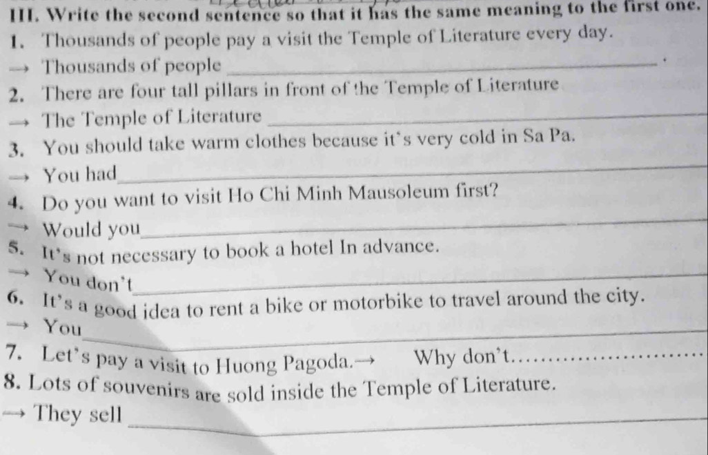 Write the second sentence so that it has the same meaning to the first one. 
1. Thousands of people pay a visit the Temple of Literature every day. 
→ Thousands of people_ 
. 
2. There are four tall pillars in front of the Temple of Literature 
The Temple of Literature_ 
3. You should take warm clothes because it`s very cold in Sa Pa. 
You had 
_ 
_ 
4. Do you want to visit Ho Chi Minh Mausoleum first? 
→ Would you 
5. It's not necessary to book a hotel In advance. 
→ You don't_ 
6. It’s a good idea to rent a bike or motorbike to travel around the city. 
→ You_ 
7. Let’s pay a visit to Huong Pagoda.→ Why don’t……_ 
8. Lots of souvenirs are sold inside the Temple of Literature. 
They sell_