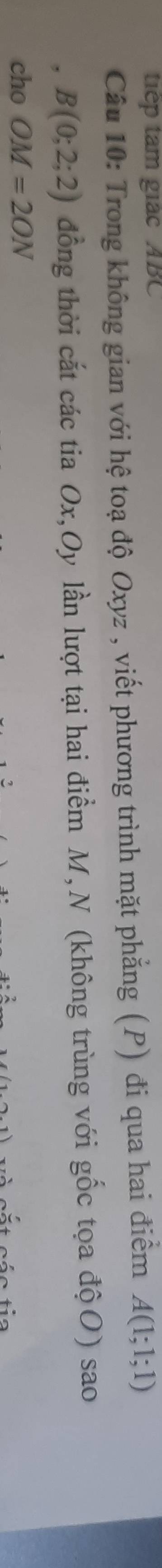 tiếp tam giác ABC
Câu 10: Trong không gian với hệ toạ độ Oxyz , viết phương trình mặt phẳng (P) đi qua hai điểm A(1;1;1)
, B(0;2;2) đồng thời cắt các tia Ox, Oy lần lượt tại hai điểm M,N (không trùng với gốc tọa độO) sao 
cho OM=2ON