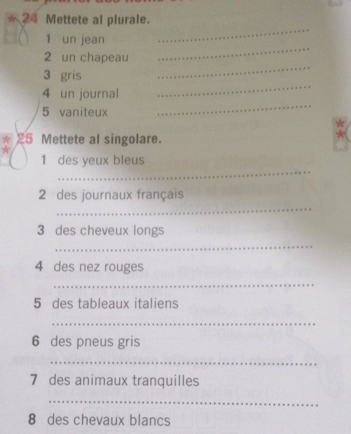 24 Mettete al plurale. 
1 un jean 
_ 
_ 
2 un chapeau 
_ 
_
3 gris 
4 un journal 
5 vaniteux 
_ 
*
25 Mettete al singolare. 
* 
_ 
1 des yeux bleus 
_ 
2 des journaux français 
3 des cheveux longs 
_ 
4 des nez rouges 
_ 
5 des tableaux italiens 
_ 
6 des pneus gris 
_ 
7 des animaux tranquilles 
_ 
8 des chevaux blancs