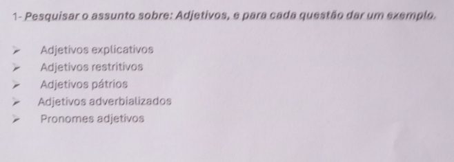 1- Pesquisar o assunto sobre: Adjetivos, e para cada questão dar um exemplo.
Adjetivos explicativos
Adjetivos restritivos
Adjetivos pátrios
Adjetivos adverbializados
Pronomes adjetivos