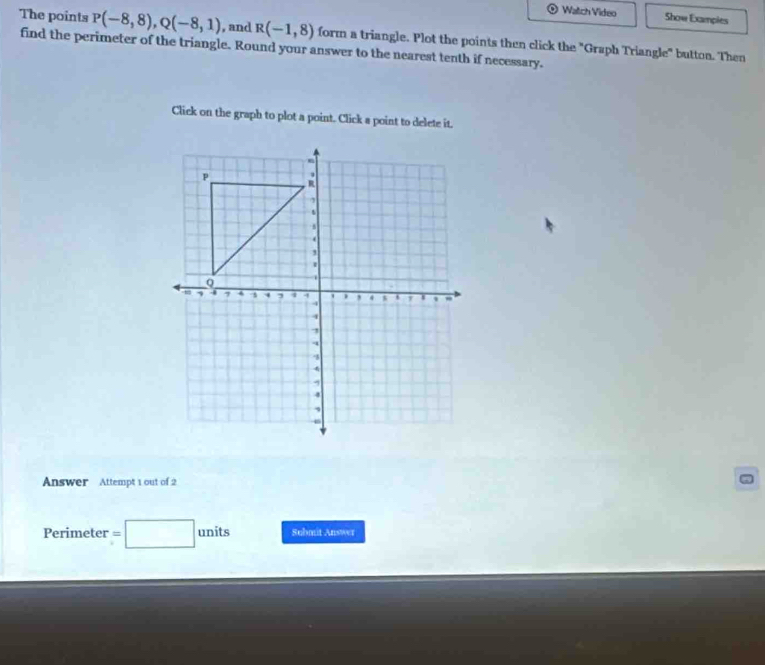 Watch Video Show Exampies 
The points P(-8,8), Q(-8,1) , and R(-1,8)
find the perimeter of the triangle. Round your answer to the nearest tenth if necessary. form a triangle. Plot the points then click the "Graph Triangle" button. Then 
Click on the graph to plot a point. Click a point to delete it. 
Answer Attempt 1 out of 2 
Perimeter units Submit Answer