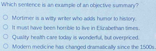 Which sentence is an example of an objective summary?
Mortimer is a witty writer who adds humor to history.
It must have been horrible to live in Elizabethan times.
Quality health care today is wonderful, but overpriced.
Modern medicine has changed dramatically since the 1500s.