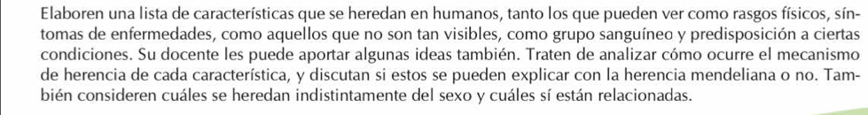 Elaboren una lista de características que se heredan en humanos, tanto los que pueden ver como rasgos físicos, sín- 
tomas de enfermedades, como aquellos que no son tan visibles, como grupo sanguíneo y predisposición a ciertas 
condiciones. Su docente les puede aportar algunas ideas también. Traten de analizar cómo ocurre el mecanismo 
de herencia de cada característica, y discutan si estos se pueden explicar con la herencia mendeliana o no. Tam- 
bién consideren cuáles se heredan indistintamente del sexo y cuáles sí están relacionadas.