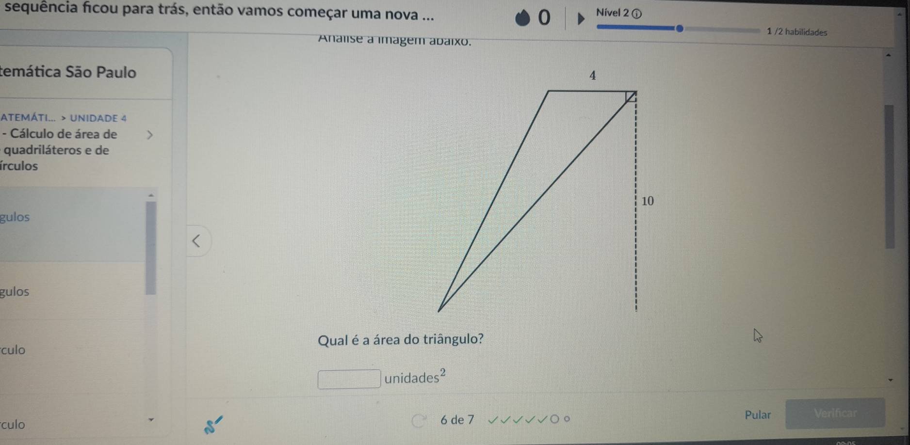 sequência ficou para trás, então vamos começar uma nova ... 0 Nível 2 ① 
1 /2 habilidades 
Analise a imagem abaixo. 
temática São Paulo 
ATEMÁTI... > UNIDADE 4 
- Cálculo de área de 
quadriláteros e de 
írculos 
gulos 
gulos 
Qual é a área do triângulo? 
culo
□ unidades^2
culo Pular Verificar
6 de 7