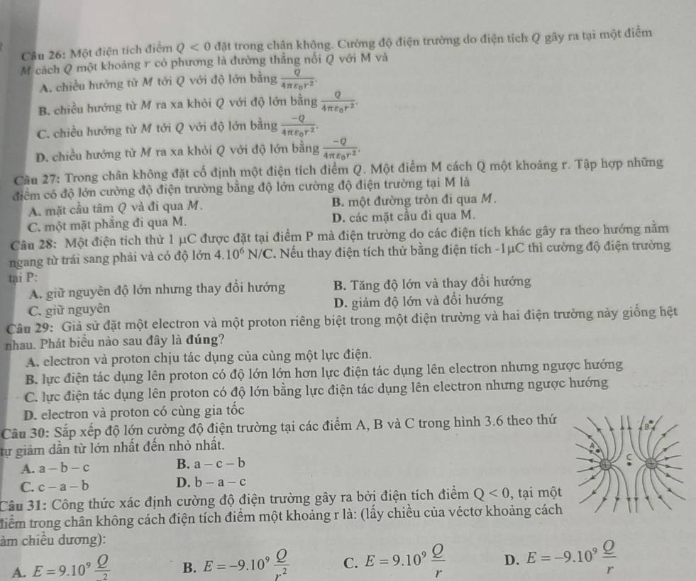 Cầu 26: Một điện tích điểm Q<0</tex> đặt trong chận không. Cường độ điện trường do điện tích Q gây ra tại một điểm
M cách Q một khoảng r có phương là đường thẳng nối Q với M và
A. chiều hướng tử M tới Q với độ lớn bằng frac Q4π varepsilon _0r^2.
B. chiều hướng từ M ra xa khỏi Q với độ lớn bằng frac Q4π varepsilon _0r^2.
C. chiều hướng từ M tới Q với độ lớn bằng frac -Q4π varepsilon _0r^2.
D. chiều hướng từ M ra xa khỏi Q với độ lớn bằng frac -Q4π varepsilon _0r^2.
Câu 27: Trong chân không đặt cố định một điện tích điểm Q. Một điểm M cách Q một khoáng r. Tập hợp những
điểm có độ lớn cường độ điện trường bằng độ lớn cường độ điện trường tại M là
A. mặt cầu tâm Q và đi qua M. B. một đường tròn đi qua M.
C. một mặt phẳng đi qua M. D. các mặt cầu đi qua M.
Câu 28: Một điện tích thử 1 μC được đặt tại điểm P mà điện trường do các điện tích khác gây ra theo hướng nằm
ngang từ trái sang phải và có độ lớn 4.10^6N/C 2. Nếu thay điện tích thử bằng điện tích -1μC thì cường độ điện trường
tại P:
A. giữ nguyên độ lớn nhưng thay đổi hướng B. Tăng độ lớn và thay đổi hướng
C. giữ nguyên D. giảm độ lớn và đổi hướng
Câu 29: Giả sử đặt một electron và một proton riêng biệt trong một điện trường và hai điện trường này giống hệt
nhau. Phát biểu nào sau đây là đúng?
A. electron và proton chịu tác dụng của cùng một lực điện.
B. lực điện tác dụng lên proton có độ lớn lớn hơn lực điện tác dụng lên electron nhưng ngược hướng
C. lực điện tác dụng lên proton có độ lớn bằng lực điện tác dụng lên electron nhưng ngược hướng
D. electron và proton có cùng gia tốc
Câu 30: Sắp xếp độ lớn cường độ điện trường tại các điểm A, B và C trong hình 3.6 theo thứ
tự giảm dần từ lớn nhất đến nhỏ nhất.
A. a-b-c B. a-c-b
C. c-a-b
D. b-a-c
Câu 31: Công thức xác định cường độ điện trường gây ra bởi điện tích điểm Q<0</tex> , tại một
tiểm trong chân không cách điện tích điểm một khoảng r là: (lấy chiều của véctơ khoảng cách
àm chiều dương):
A. E=9.10^9 Q/2  B. E=-9.10^9 Q/r^2  C. E=9.10^9 Q/r  D. E=-9.10^9 Q/r 