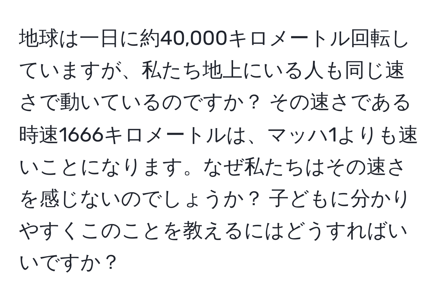 地球は一日に約40,000キロメートル回転していますが、私たち地上にいる人も同じ速さで動いているのですか？ その速さである時速1666キロメートルは、マッハ1よりも速いことになります。なぜ私たちはその速さを感じないのでしょうか？ 子どもに分かりやすくこのことを教えるにはどうすればいいですか？