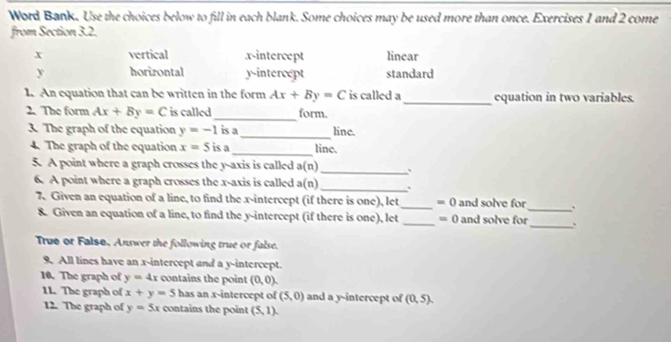 Word Bank. Use the choices below to fill in each blank. Some choices may be used more than once. Exercises 1 and 2 come
from Section 3.2.
x vertical x-intercept linear
y horirontal y-intercept standard
1. An equation that can be written in the form Ax+By=C is called a_ equation in two variables.
2. The form Ax+By=C is called_ form.
3. The graph of the equation y=-1 is a_ line.
4. The graph of the equation x=5 is a_ line.
5. A point where a graph crosses the y-axis is called a(n)
_;
6. A point where a graph crosses the x-axis is called a(n)_
、
7. Given an equation of a line, to find the x-intercept (if there is one), let_ =0 and solve for_ 、
8. Given an equation of a line, to find the y-intercept (if there is one), let _ =0 and solve for _.
True or Falsø. Answer the following true or false.
9. All lines have an x-intercept and a y-intercept.
10. The graph of y=4x contains the point (0,0). 
11. The graph of x+y=5 has an x-intercept of (5,0) and a y-intercept of (0,5). 
12. The graph of y=5x contains the point (5,1).