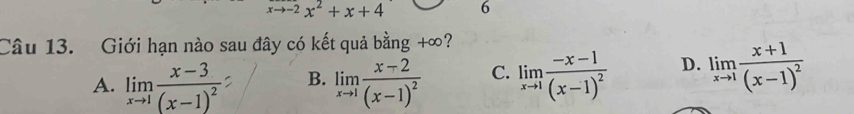 xto -2x^2+x+4 6
Câu 13. Giới hạn nào sau đây có kết quả bằng +∞?
A. limlimits _xto 1frac x-3(x-1)^2 B. limlimits _xto 1frac x-2(x-1)^2 C. limlimits _xto 1frac -x-1(x-1)^2 D. limlimits _xto 1frac x+1(x-1)^2