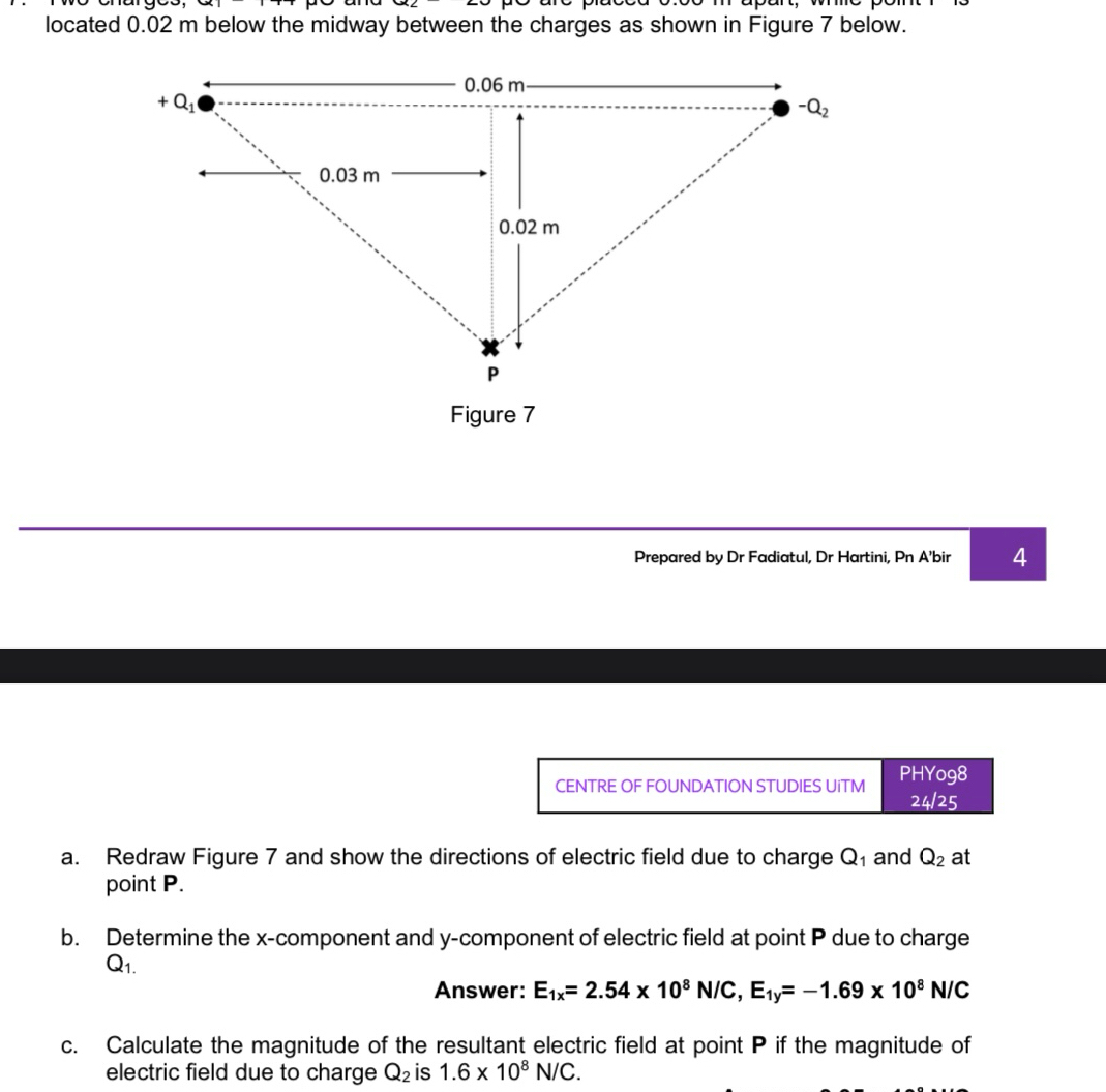 located 0.02 m below the midway between the charges as shown in Figure 7 below.
Figure 7
Prepared by Dr Fadiatul, Dr Hartini, Pn A’bir 4
CENTRE OF FOUNDATION STUDIES UiTM PHYo98
24/25
a. Redraw Figure 7 and show the directions of electric field due to charge Q₁ and Q_2 at
point P.
b. Determine the x-component and y-component of electric field at point P due to charge
Q_1.
Answer: E_1x=2.54* 10^8N/C,E_1y=-1.69* 10^8N/C
c. Calculate the magnitude of the resultant electric field at point P if the magnitude of
electric field due to charge Q_2 is 1.6* 10^8N/C.