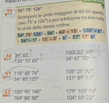 Riduchn 
59 56°75'126''
Scomponi le unità maggiori di 60 (in questà 

caso 75' e 126'' e poi addiziona tra loro tutte
56°75'126''=56°+60'+15'+120''+6''= le unità dello stesso ordine.
=56°+1°+15'+2'+6''=57°17'6''
240°52'68''
60  34°65'/130°70'65''  34°67'50''
61 118°88'76'' 105°25'82''
54°40'125'' 131°89'71''
62 100°90'140'' 179°109'94''
184°84'88'' 104°59'72''