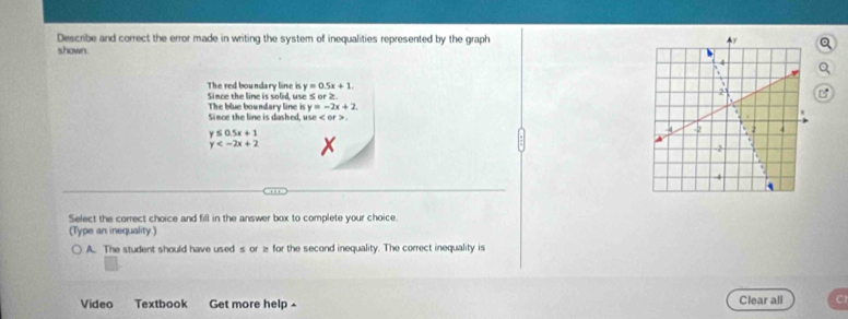 Describe and correct the error made in writing the system of inequalities represented by the graph 
shown.
y=0.5x+1. 
The red boundary line is Since the line is solid, use S or ≥. 
Since the line is dashed. The blue boundary line is y=-2x+2
ute .
y≤ 0.5x+1
y
Select the correct choice and fill in the answer box to complete your choice. 
(Type an inequality.) 
A. The student should have used s or ≥ for the second inequality. The correct inequality is 
Video Textbook Get more help ^ Clear all
