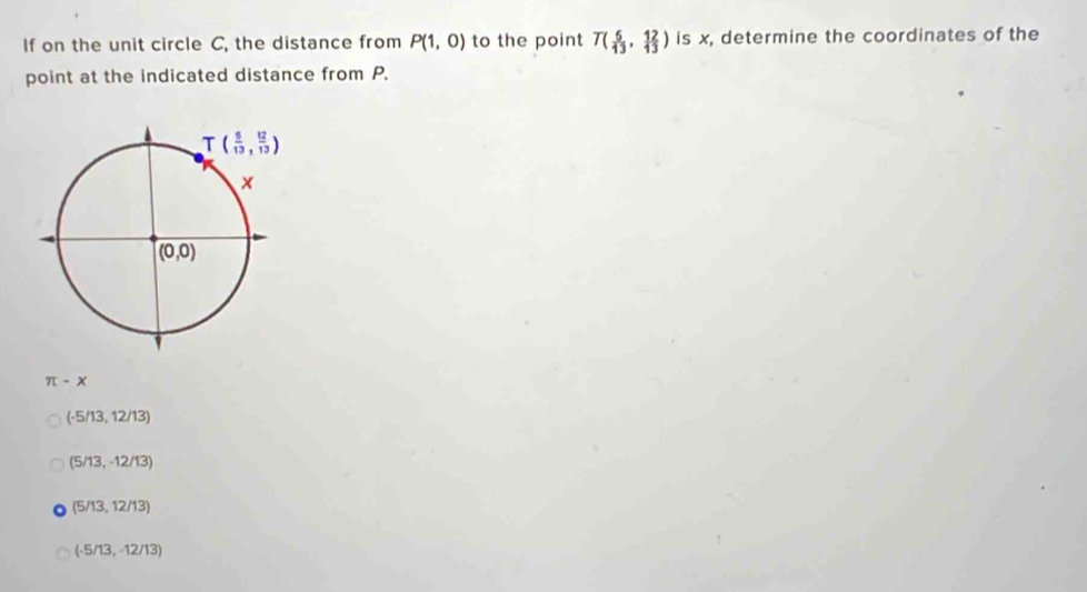 If on the unit circle C, the distance from P(1,0) to the point T( 5/13 , 12/13 ) is x, determine the coordinates of the
point at the indicated distance from P.
π -x
(-5/13,12/13)
(5/13,-12/13)
(5/13,12/13)
(-5/13,-12/13)