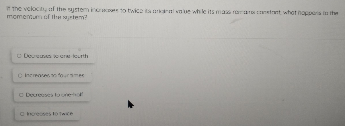 If the velocity of the system increases to twice its original value while its mass remains constant, what happens to the
momentum of the system?
Decreases to one-fourth
Increases to four times
Decreases to one-half
Increases to twice