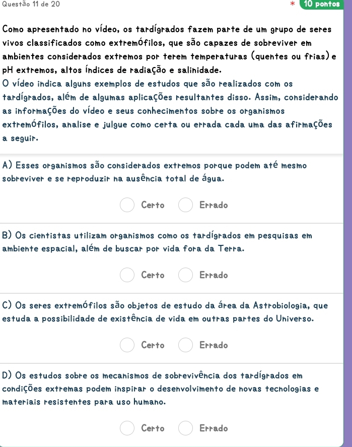 de 20 pontos
Como apresentado no vídeo, os tardígrados fazem parte de um grupo de seres
vivos classificados como extremófilos, que são capazes de sobreviver em
ambientes considerados extremos por terem temperaturas (quentes ou frias)e
pH extremos, altos Índices de radiação e salinidade.
O vídeo indica alguns exemplos de estudos que são realizados com os
tardígrados, além de algumas aplicações resultantes disso. Assim, considerando
as informações do vídeo e seus conhecimentos sobre os organismos
extremófilos, analise e julgue como certa ou errada cada uma das afirmações
a seguir.
A) Esses organismos são considerados extremos porque podem até mesmo
sobreviver e se reproduzir na ausência total de água.
Certo Errado
B) Os cientistas utilizam organismos como os tardígrados em pesquisas em
ambiente espacial, além de buscar por vida fora da Terra.
Certo Errado
C) Os seres extremófilos são objetos de estudo da área da Astrobiologia, que
estuda a possibilidade de existência de vida em outras partes do Universo.
Certo Errado
D) Os estudos sobre os mecanismos de sobrevivência dos tardígrados em
condições extremas podem inspirar o desenvolvimento de novas tecnologias e
materiais resistentes para uso humano.
Certo Errado