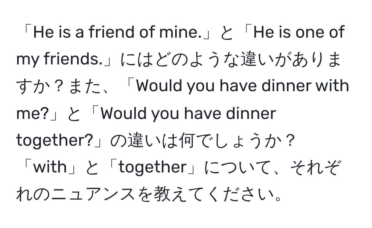 「He is a friend of mine.」と「He is one of my friends.」にはどのような違いがありますか？また、「Would you have dinner with me?」と「Would you have dinner together?」の違いは何でしょうか？「with」と「together」について、それぞれのニュアンスを教えてください。