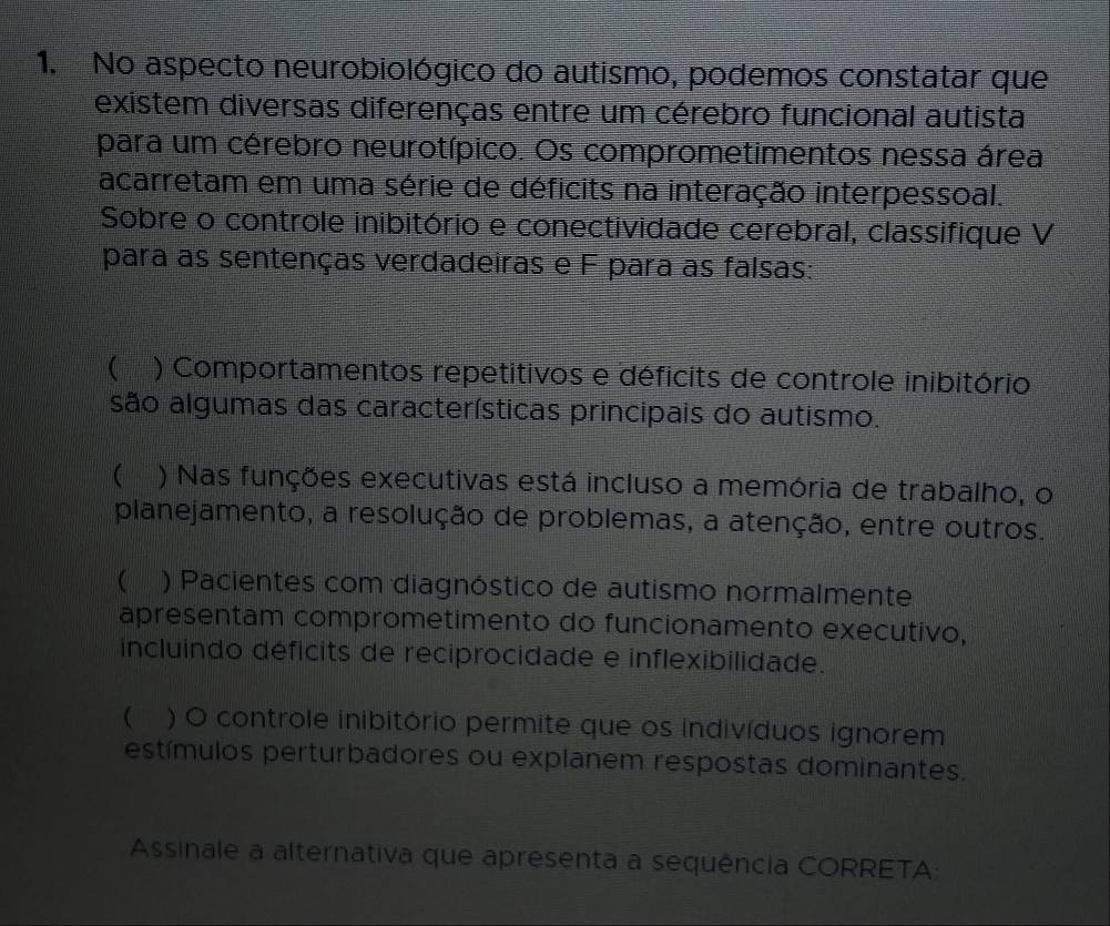 No aspecto neurobiológico do autismo, podemos constatar que 
existem diversas diferenças entre um cérebro funcional autista 
para um cérebro neurotípico. Os comprometimentos nessa área 
acarretam em uma série de déficits na interação interpessoal. 
Sobre o controle inibitório e conectividade cerebral, classifique V 
para as sentenças verdadeiras e F para as falsas: 
 ) Comportamentos repetitivos e déficits de controle inibitório 
são algumas das características principais do autismo. 
( ) Nas funções executivas está incluso a memória de trabalho, o 
planejamento, a resolução de problemas, a atenção, entre outros. 
) Pacientes com diagnóstico de autismo normalmente 
apresentam comprometimento do funcionamento executivo, 
incluindo déficits de reciprocidade e inflexibilidade. 
( ) O controle inibitório permite que os indivíduos ignorem 
estímulos perturbadores ou explanem respostas dominantes. 
Assinale a alternativa que apresenta a sequência CORRETA: