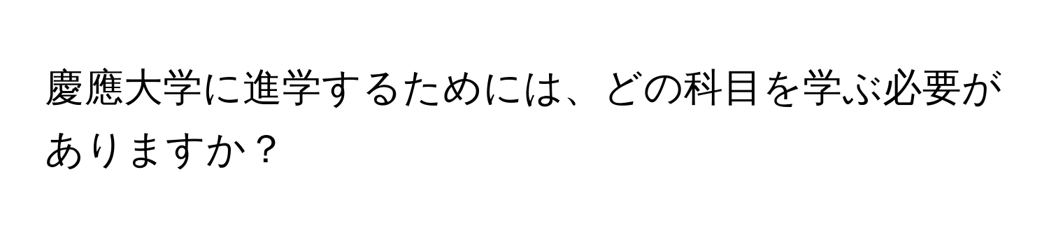 慶應大学に進学するためには、どの科目を学ぶ必要がありますか？